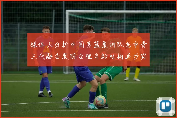 媒体人分析中国男篮集训队老中青三代融合展现合理年龄结构逐步实现换血